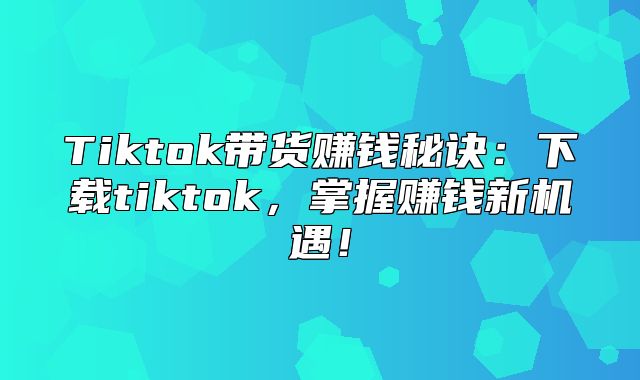 Tiktok带货赚钱秘诀：下载tiktok，掌握赚钱新机遇！