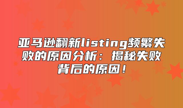亚马逊翻新listing频繁失败的原因分析：揭秘失败背后的原因！
