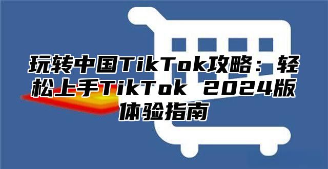 玩转中国TikTok攻略：轻松上手TikTok 2025版体验指南