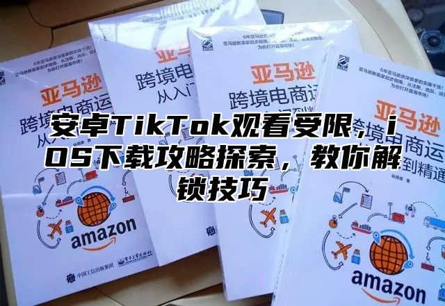 安卓TikTok观看受限，iOS下载攻略探索，教你解锁技巧