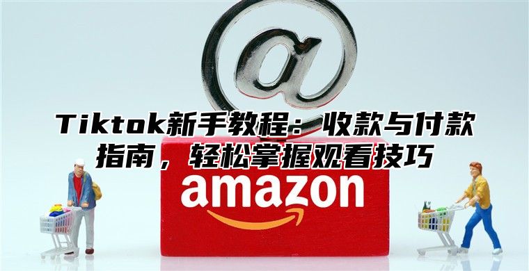 Tiktok新手教程：收款与付款指南，轻松掌握观看技巧