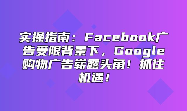 实操指南：Facebook广告受限背景下，Google购物广告崭露头角！抓住机遇！