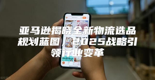 亚马逊揭晓全新物流选品规划蓝图，2025战略引领行业变革