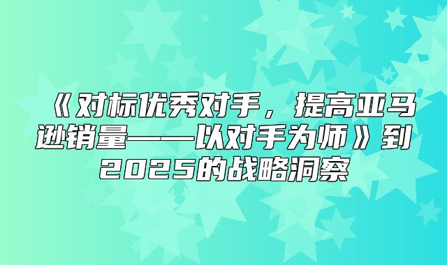 对标优秀对手，提高亚马逊销量——以对手为师到2025的战略洞察