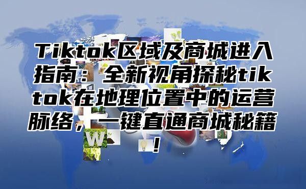 Tiktok区域及商城进入指南：全新视角探秘tiktok在地理位置中的运营脉络，一键直通商城秘籍！