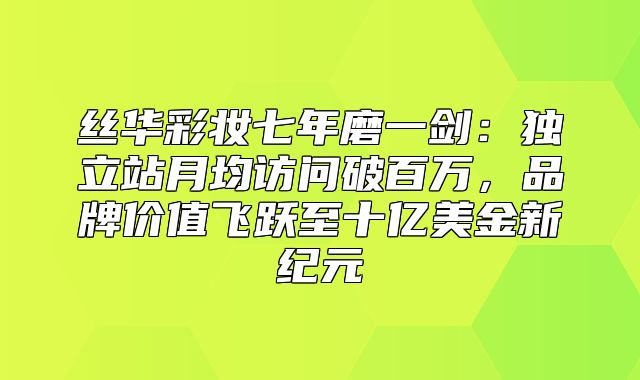 丝华彩妆七年磨一剑：独立站月均访问破百万，品牌价值飞跃至十亿美金新纪元
