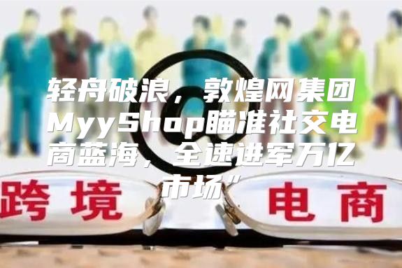 轻舟破浪，敦煌网集团MyyShop瞄准社交电商蓝海，全速进军万亿市场”