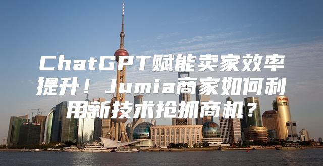 ChatGPT赋能卖家效率提升！Jumia商家如何利用新技术抢抓商机？