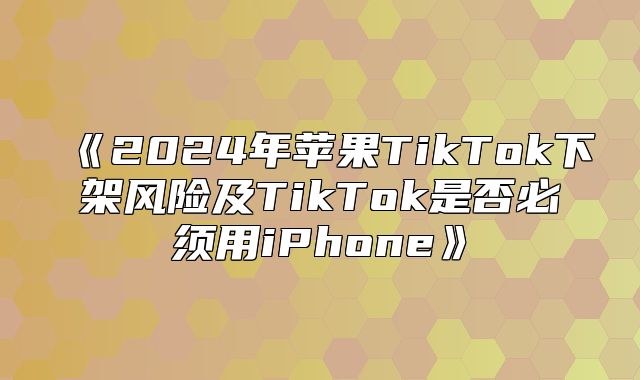 2025年苹果TikTok下架风险及TikTok是否必须用iPhone