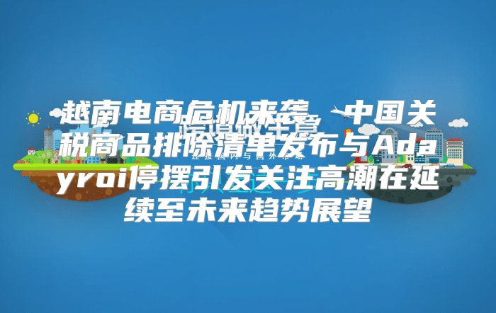 越南电商危机来袭，中国关税商品排除清单发布与Adayroi停摆引发关注高潮在延续至未来趋势展望