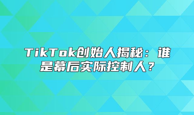 TikTok创始人揭秘：谁是幕后实际控制人？