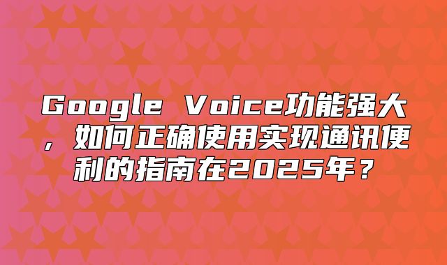 Google Voice功能强大，如何正确使用实现通讯便利的指南在2025年？