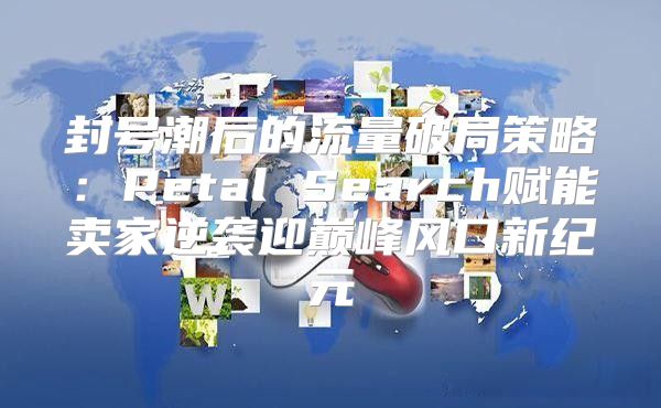 封号潮后的流量破局策略：Petal Search赋能卖家逆袭迎巅峰风口新纪元