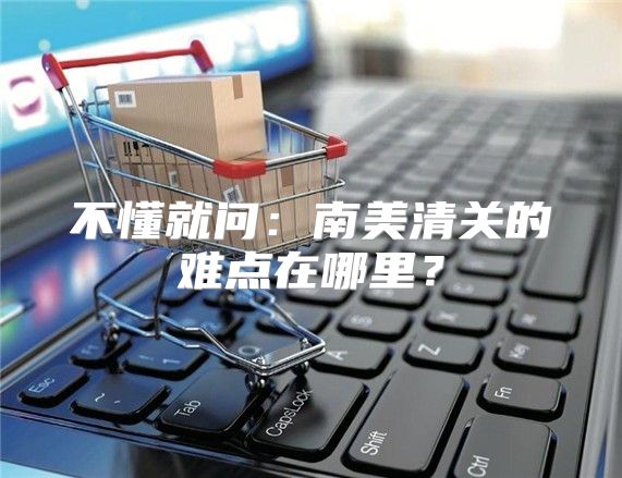 不懂就问：南美清关的难点在哪里？