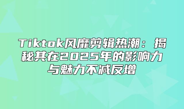 Tiktok风靡剪辑热潮：揭秘其在2025年的影响力与魅力不减反增