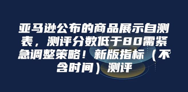 亚马逊公布的商品展示自测表，测评分数低于80需紧急调整策略！新版指标不含时间测评
