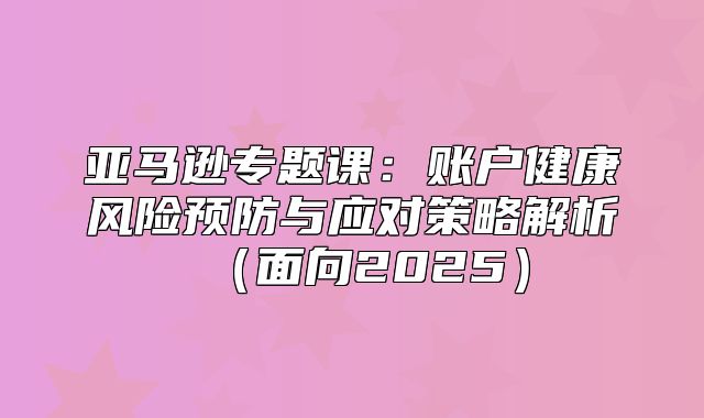 亚马逊专题课：账户健康风险预防与应对策略解析面向2025