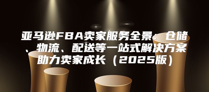 亚马逊FBA卖家服务全景：仓储、物流、配送等一站式解决方案助力卖家成长2025版