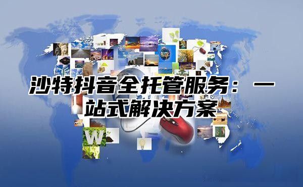 沙特抖音全托管服务：一站式解决方案