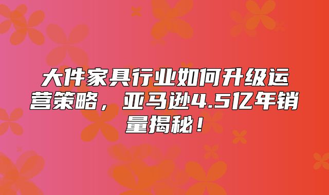 大件家具行业如何升级运营策略，亚马逊4.5亿年销量揭秘！