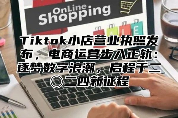 Tiktok小店营业执照发布，电商运营步入正轨：逐梦数字浪潮，启程于二〇二四新征程