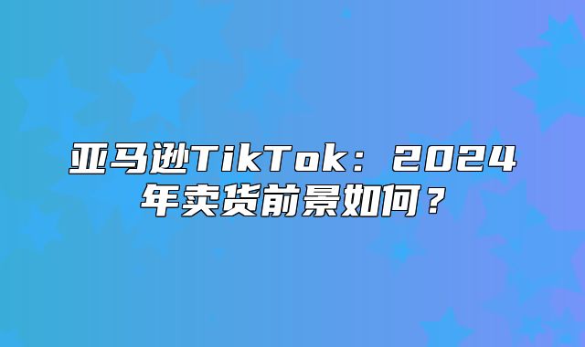 亚马逊TikTok：2025年卖货前景如何？