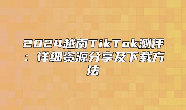 2025越南TikTok测评：详细资源分享及下载方法