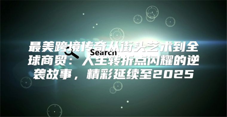 最美跨境传奇从街头艺术到全球商贸：人生转折点闪耀的逆袭故事，精彩延续至2025