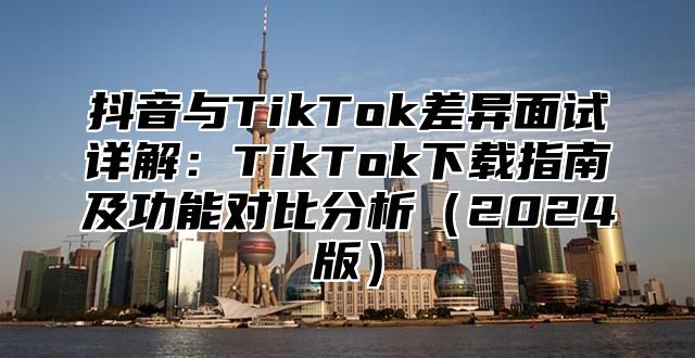 抖音与TikTok差异面试详解：TikTok下载指南及功能对比分析2025版