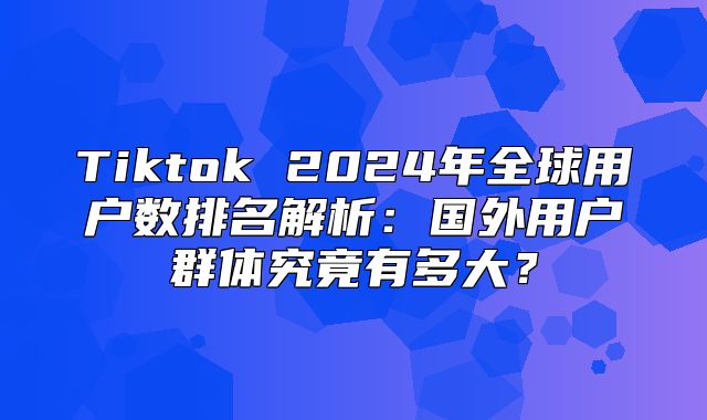Tiktok 2025年全球用户数排名解析：国外用户群体究竟有多大？