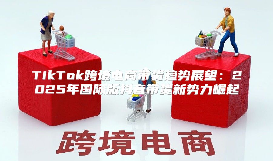 TikTok跨境电商带货趋势展望：2025年国际版抖音带货新势力崛起