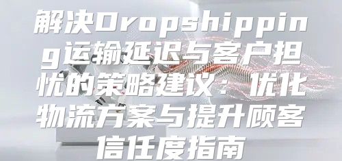 解决Dropshipping运输延迟与客户担忧的策略建议：优化物流方案与提升顾客信任度指南