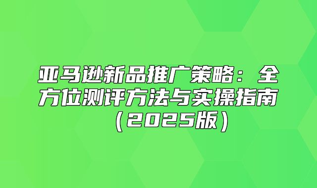 亚马逊新品推广策略：全方位测评方法与实操指南2025版