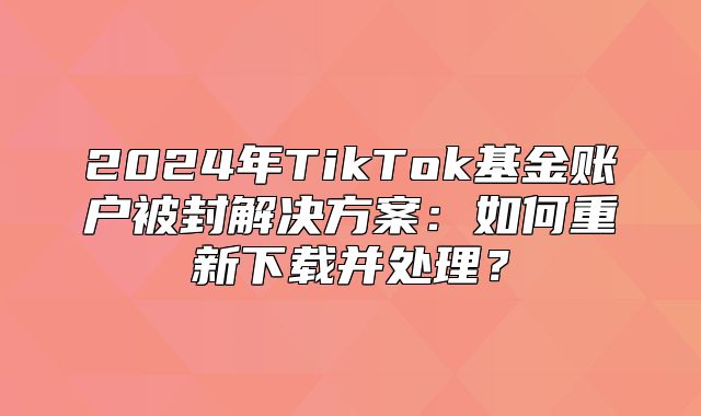 2025年TikTok基金账户被封解决方案：如何重新下载并处理？