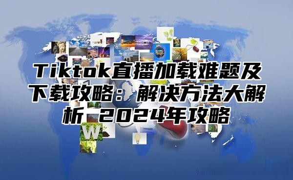 Tiktok直播加载难题及下载攻略：解决方法大解析 2025年攻略