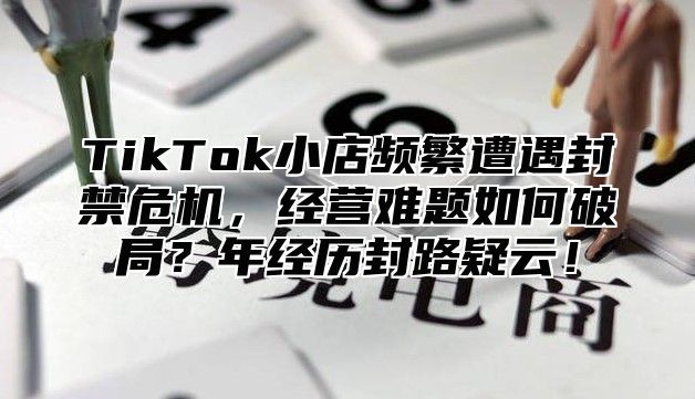 TikTok小店频繁遭遇封禁危机，经营难题如何破局？年经历封路疑云！