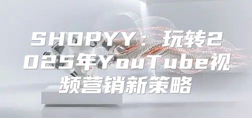 SHOPYY：玩转2025年YouTube视频营销新策略