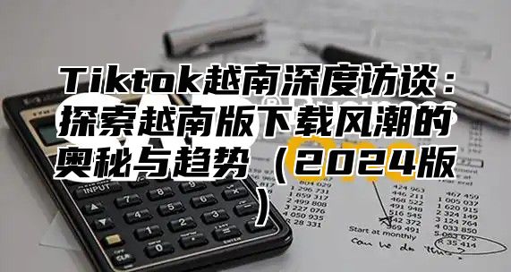 Tiktok越南深度访谈：探索越南版下载风潮的奥秘与趋势2025版