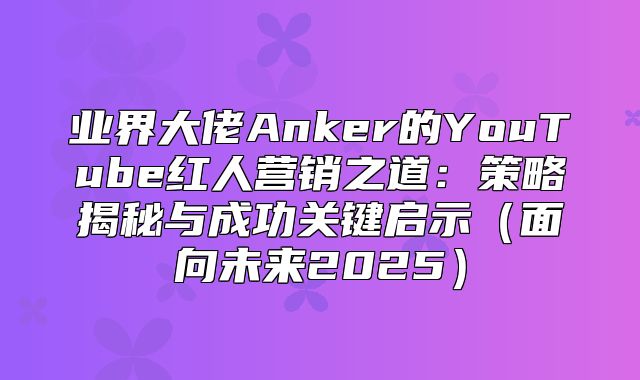 业界大佬Anker的YouTube红人营销之道：策略揭秘与成功关键启示面向未来2025