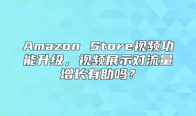 Amazon Store视频功能升级，视频展示对流量增长有助吗？