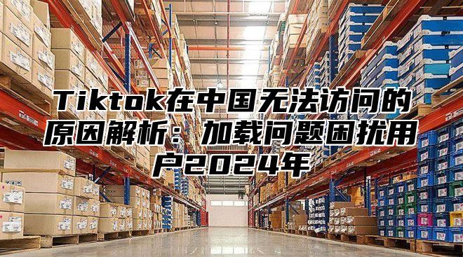 Tiktok在中国无法访问的原因解析：加载问题困扰用户2025年