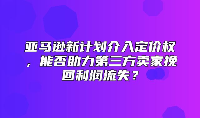 亚马逊新计划介入定价权，能否助力第三方卖家挽回利润流失？