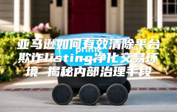 亚马逊如何有效清除平台欺诈listing净化交易环境 揭秘内部治理手段