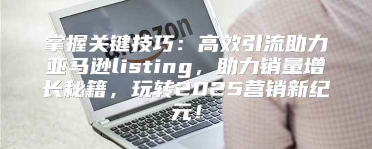 掌握关键技巧：高效引流助力亚马逊listing，助力销量增长秘籍，玩转2025营销新纪元！