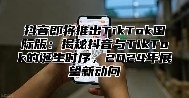 抖音即将推出TikTok国际版：揭秘抖音与TikTok的诞生时序，2025年展望新动向