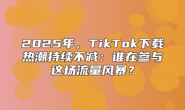 2025年，TikTok下载热潮持续不减：谁在参与这场流量风暴？