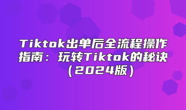 Tiktok出单后全流程操作指南：玩转Tiktok的秘诀2025版