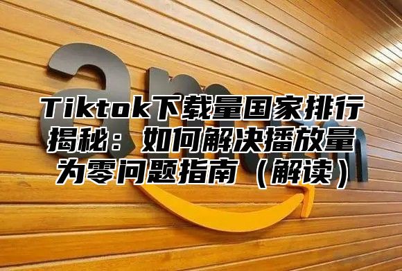Tiktok下载量国家排行揭秘：如何解决播放量为零问题指南解读