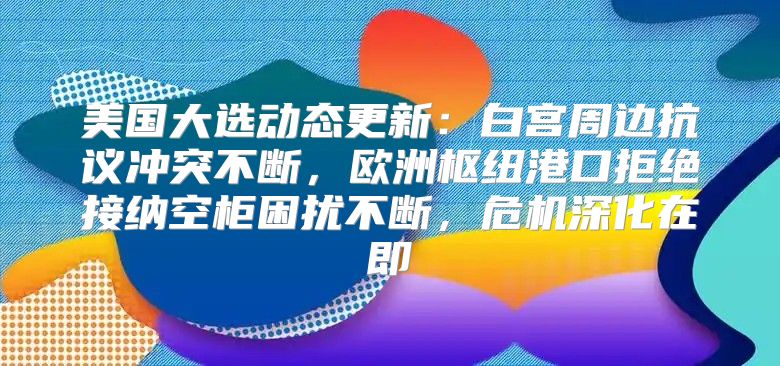 美国大选动态更新：白宫周边抗议冲突不断，欧洲枢纽港口拒绝接纳空柜困扰不断，危机深化在即