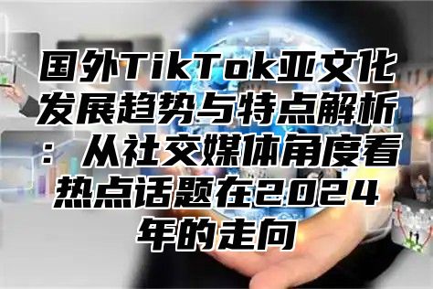 国外TikTok亚文化发展趋势与特点解析：从社交媒体角度看热点话题在2025年的走向